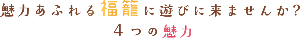 魅力あふれる福籠に遊びに来ませんか？ ４つの魅力